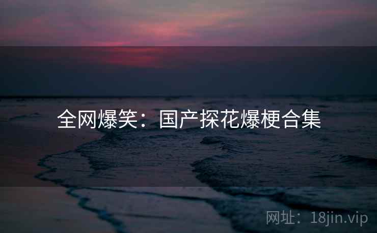全网爆笑:国产探花爆梗合集