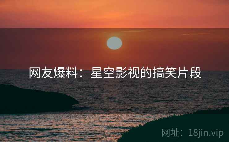 网友爆料：星空影视的搞笑片段