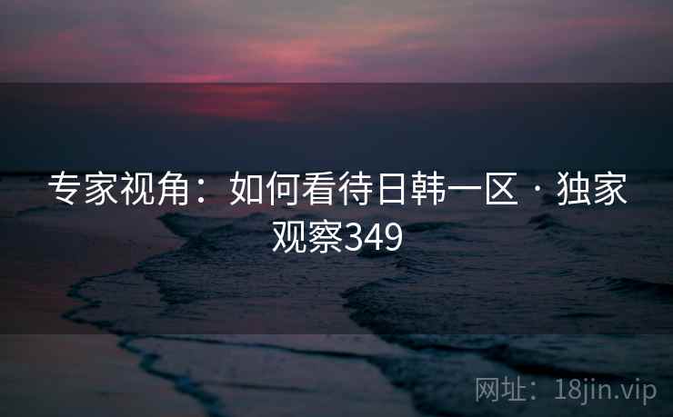 专家视角:如何看待日韩一区 · 独家观察349