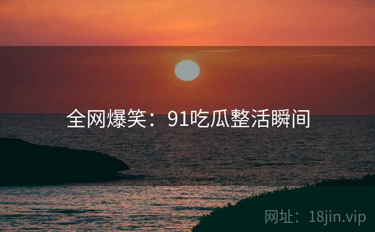 全网爆笑:91吃瓜整活瞬间