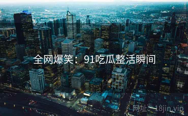 全网爆笑:91吃瓜整活瞬间