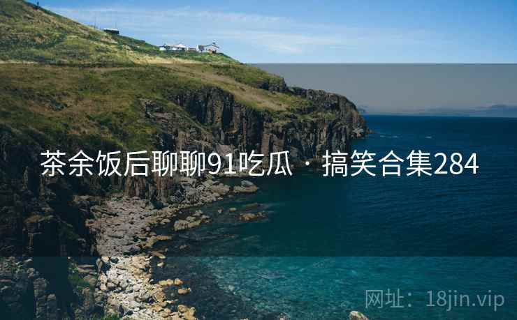 茶余饭后聊聊91吃瓜 · 搞笑合集284